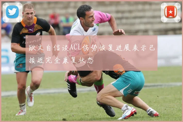 欧文自信谈ACL伤势恢复进展表示已接近完全康复状态