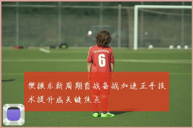 樊振东新周期首战备战加速正手技术提升成关键焦点