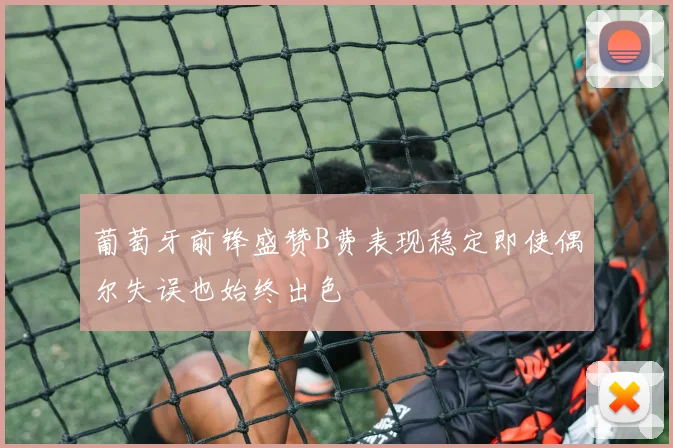葡萄牙前锋盛赞B费表现稳定即使偶尔失误也始终出色