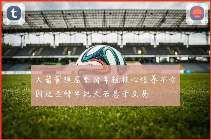 火箭管理层坚持年轻核心培养不会因杜兰特年纪大而急于交易