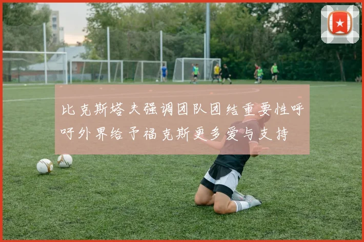 比克斯塔夫强调团队团结重要性呼吁外界给予福克斯更多爱与支持