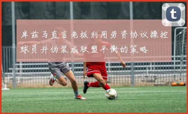 库兹马直言老板利用劳资协议操控球员并伪装成联盟平衡的策略