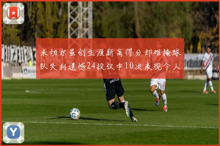 米切尔虽创生涯新高得分却难掩球队失利遗憾24投仅中10次表现令人唏嘘