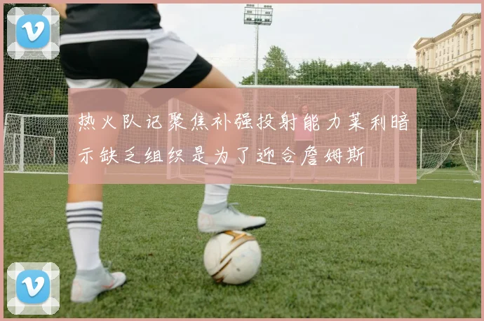 热火队记聚焦补强投射能力莱利暗示缺乏组织是为了迎合詹姆斯