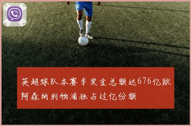 英超球队本赛季奖金总额达676亿欧阿森纳利物浦独占过亿份额