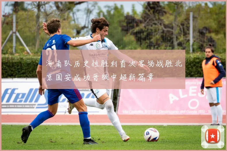 河南队历史性胜利首次客场战胜北京国安成功晋级中超新篇章