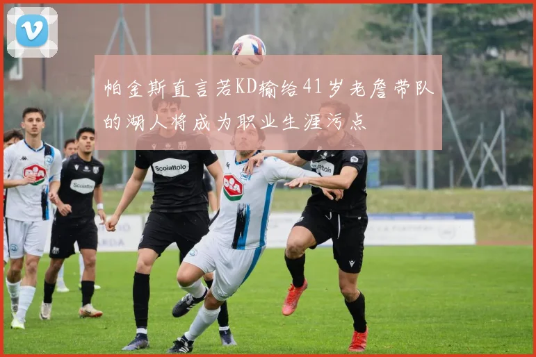 帕金斯直言若KD输给41岁老詹带队的湖人将成为职业生涯污点