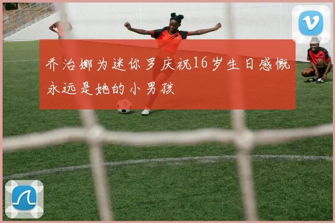 乔治娜为迷你罗庆祝16岁生日感慨永远是她的小男孩