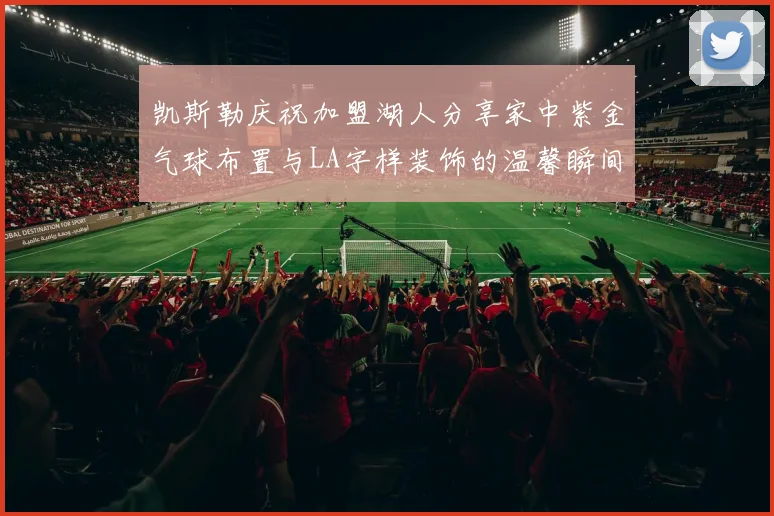 凯斯勒庆祝加盟湖人分享家中紫金气球布置与LA字样装饰的温馨瞬间