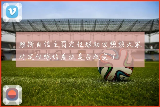 赖斯自信主罚定位球助攻频频大家对定位球的看法是否改变了