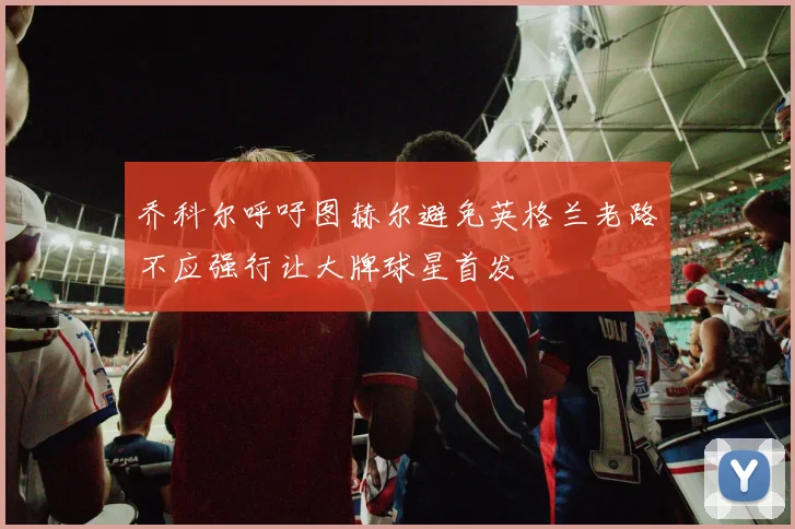 乔科尔呼吁图赫尔避免英格兰老路不应强行让大牌球星首发