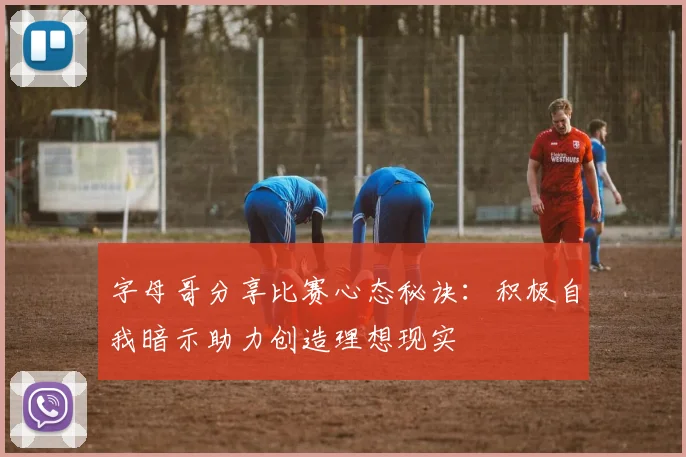 字母哥分享比赛心态秘诀：积极自我暗示助力创造理想现实