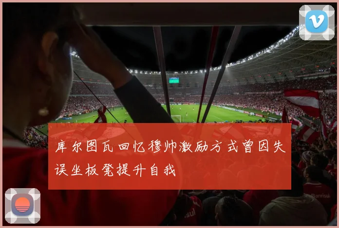 库尔图瓦回忆穆帅激励方式曾因失误坐板凳提升自我