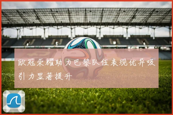 欧冠荣耀助力巴黎队伍表现优异吸引力显著提升