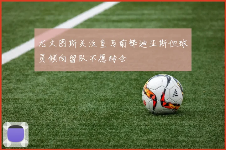 尤文图斯关注皇马前锋迪亚斯但球员倾向留队不愿转会