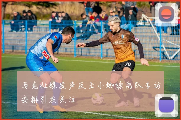 马竞社媒发声反击小蜘蛛离队专访安排引发关注