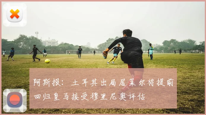 阿斯报：土耳其出局居莱尔将提前回归皇马接受穆里尼奥评估