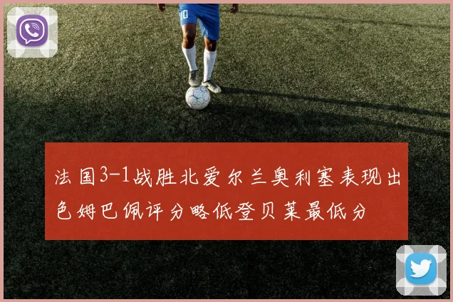 法国3-1战胜北爱尔兰奥利塞表现出色姆巴佩评分略低登贝莱最低分