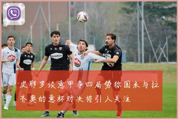 皮耶罗谈意甲争四局势称国米与拉齐奥的意杯对决将引人关注