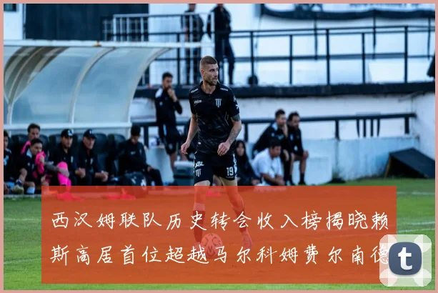 西汉姆联队历史转会收入榜揭晓赖斯高居首位超越马尔科姆费尔南德斯