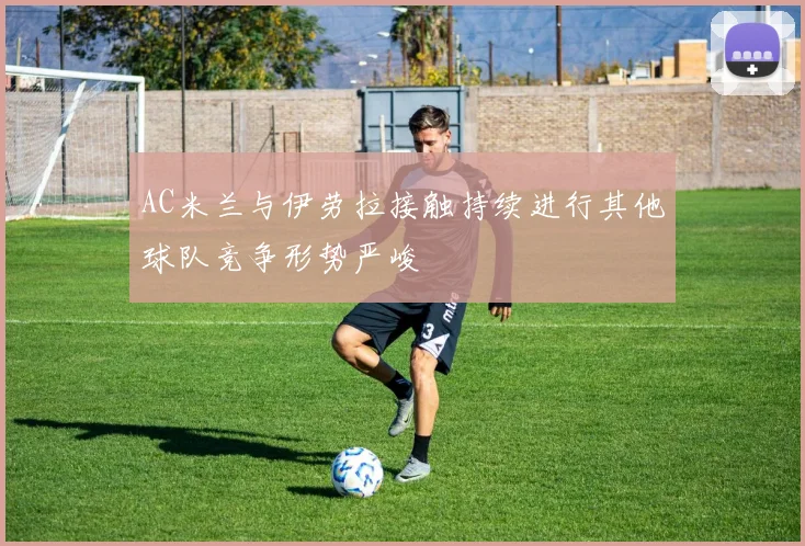 AC米兰与伊劳拉接触持续进行其他球队竞争形势严峻