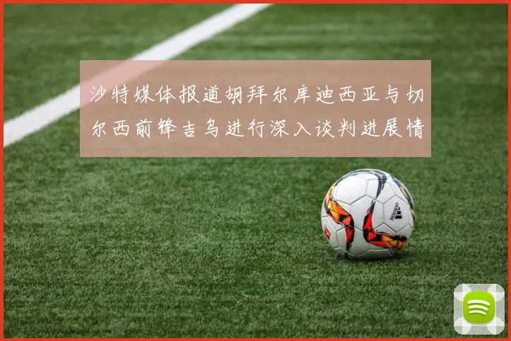 沙特媒体报道胡拜尔库迪西亚与切尔西前锋吉乌进行深入谈判进展情况
