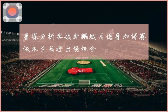 鲁媒分析客战新鹏城马德鲁加停赛依木兰或迎出场机会