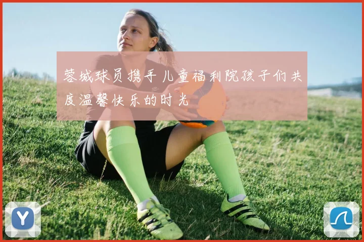 蓉城球员携手儿童福利院孩子们共度温馨快乐的时光