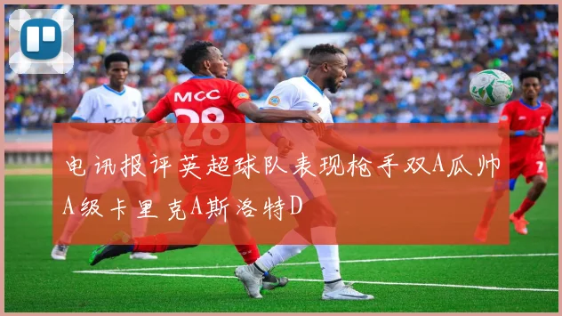电讯报评英超球队表现枪手双A瓜帅A级卡里克A斯洛特D