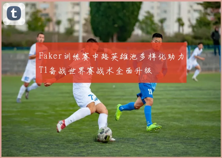 Faker训练赛中路英雄池多样化助力T1备战世界赛战术全面升级