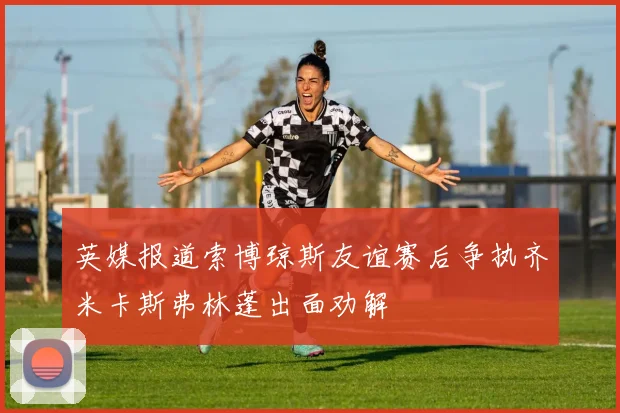 英媒报道索博琼斯友谊赛后争执齐米卡斯弗林蓬出面劝解